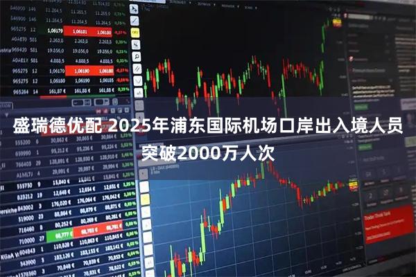 盛瑞德优配 2025年浦东国际机场口岸出入境人员突破2000万人次