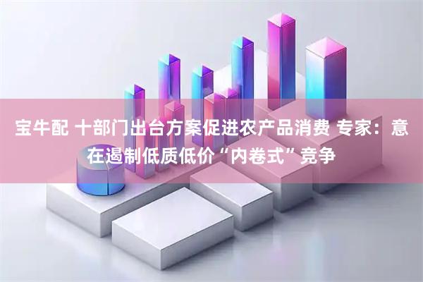 宝牛配 十部门出台方案促进农产品消费 专家：意在遏制低质低价“内卷式”竞争