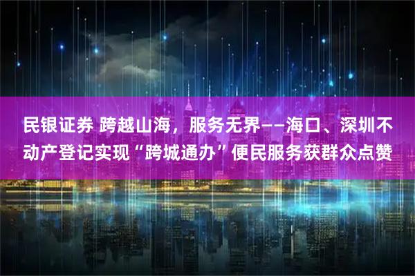 民银证券 跨越山海，服务无界——海口、深圳不动产登记实现“跨城通办”便民服务获群众点赞