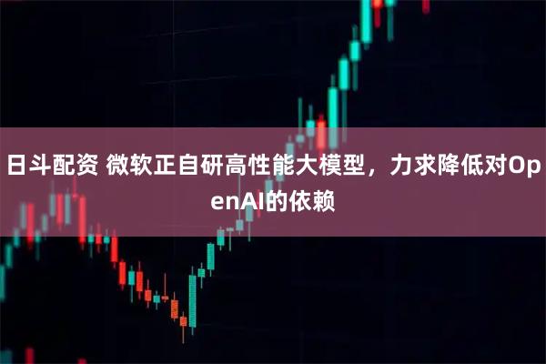 日斗配资 微软正自研高性能大模型，力求降低对OpenAI的依赖