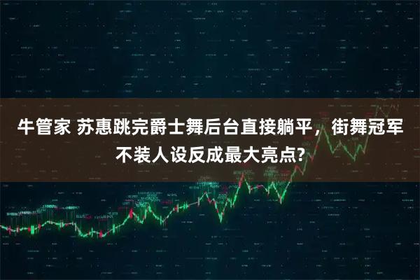 牛管家 苏惠跳完爵士舞后台直接躺平，街舞冠军不装人设反成最大亮点?