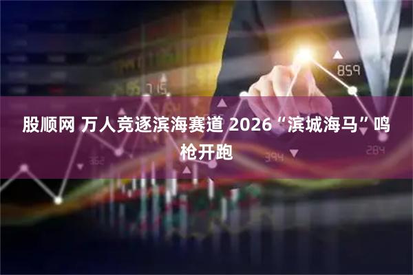 股顺网 万人竞逐滨海赛道 2026“滨城海马”鸣枪开跑